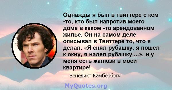 Однажды я был в твиттере с кем -то, кто был напротив моего дома в каком -то арендованном жилье. Он на самом деле описывал в Твиттере то, что я делал. «Я снял рубашку, я пошел к окну, я надел рубашку ...», и у меня есть