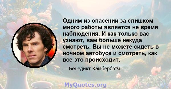 Одним из опасений за слишком много работы является не время наблюдения. И как только вас узнают, вам больше некуда смотреть. Вы не можете сидеть в ночном автобусе и смотреть, как все это происходит.