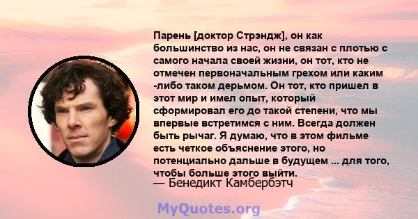 Парень [доктор Стрэндж], он как большинство из нас, он не связан с плотью с самого начала своей жизни, он тот, кто не отмечен первоначальным грехом или каким -либо таком дерьмом. Он тот, кто пришел в этот мир и имел