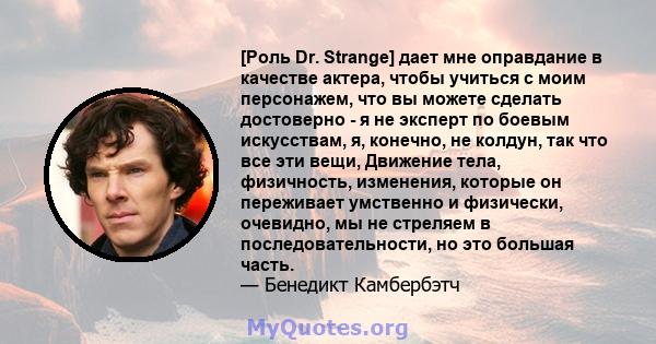 [Роль Dr. Strange] дает мне оправдание в качестве актера, чтобы учиться с моим персонажем, что вы можете сделать достоверно - я не эксперт по боевым искусствам, я, конечно, не колдун, так что все эти вещи, Движение