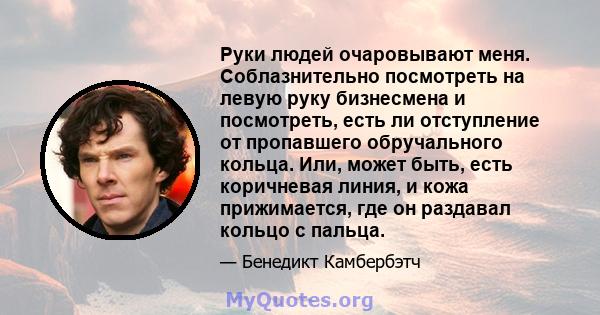 Руки людей очаровывают меня. Соблазнительно посмотреть на левую руку бизнесмена и посмотреть, есть ли отступление от пропавшего обручального кольца. Или, может быть, есть коричневая линия, и кожа прижимается, где он