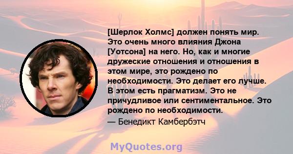 [Шерлок Холмс] должен понять мир. Это очень много влияния Джона [Уотсона] на него. Но, как и многие дружеские отношения и отношения в этом мире, это рождено по необходимости. Это делает его лучше. В этом есть