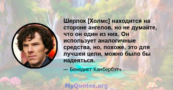 Шерлок [Холмс] находится на стороне ангелов, но не думайте, что он один из них. Он использует аналогичные средства, но, похоже, это для лучшей цели, можно было бы надеяться.