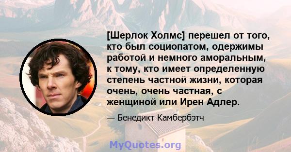 [Шерлок Холмс] перешел от того, кто был социопатом, одержимы работой и немного аморальным, к тому, кто имеет определенную степень частной жизни, которая очень, очень частная, с женщиной или Ирен Адлер.