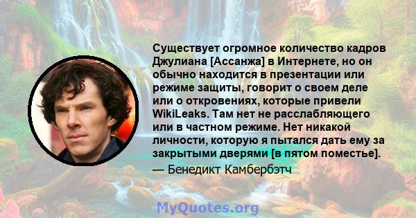 Существует огромное количество кадров Джулиана [Ассанжа] в Интернете, но он обычно находится в презентации или режиме защиты, говорит о своем деле или о откровениях, которые привели WikiLeaks. Там нет не расслабляющего