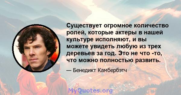 Существует огромное количество ролей, которые актеры в нашей культуре исполняют, и вы можете увидеть любую из трех деревьев за год. Это не что -то, что можно полностью развить.