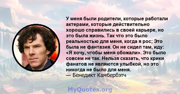 У меня были родители, которые работали актерами, которые действительно хорошо справились в своей карьере, но это была жизнь. Так что это было реальностью для меня, когда я рос; Это была не фантазия. Он не сидел там,