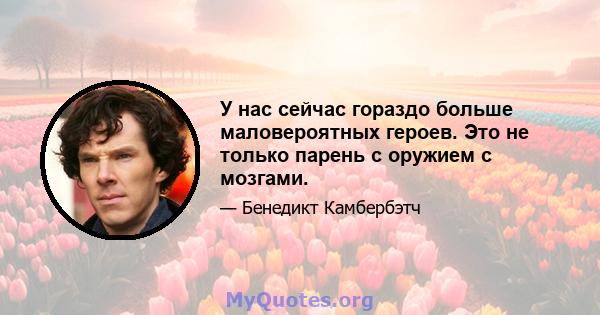 У нас сейчас гораздо больше маловероятных героев. Это не только парень с оружием с мозгами.