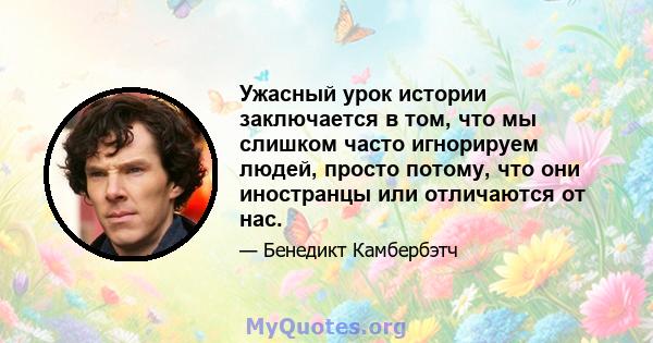 Ужасный урок истории заключается в том, что мы слишком часто игнорируем людей, просто потому, что они иностранцы или отличаются от нас.