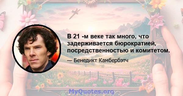 В 21 -м веке так много, что задерживается бюрократией, посредственностью и комитетом.