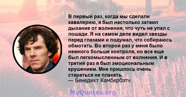 В первый раз, когда мы сделали кавалерию, я был настолько затаил дыхание от волнения, что чуть не упал с лошади. Я на самом деле видел звезды перед глазами и подумал, что собираюсь обмотать. Во второй раз у меня было