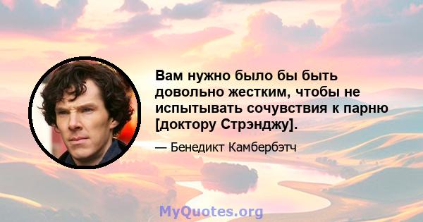 Вам нужно было бы быть довольно жестким, чтобы не испытывать сочувствия к парню [доктору Стрэнджу].