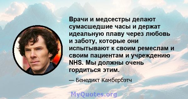 Врачи и медсестры делают сумасшедшие часы и держат идеальную плаву через любовь и заботу, которые они испытывают к своим ремеслам и своим пациентам и учреждению NHS. Мы должны очень гордиться этим.