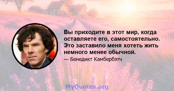 Вы приходите в этот мир, когда оставляете его, самостоятельно. Это заставило меня хотеть жить немного менее обычной.