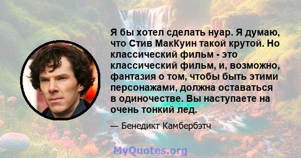 Я бы хотел сделать нуар. Я думаю, что Стив МакКуин такой крутой. Но классический фильм - это классический фильм, и, возможно, фантазия о том, чтобы быть этими персонажами, должна оставаться в одиночестве. Вы наступаете