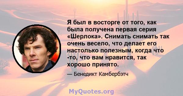 Я был в восторге от того, как была получена первая серия «Шерлока». Снимать снимать так очень весело, что делает его настолько полезным, когда что -то, что вам нравится, так хорошо принято.