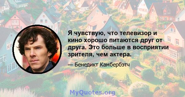 Я чувствую, что телевизор и кино хорошо питаются друг от друга. Это больше в восприятии зрителя, чем актера.