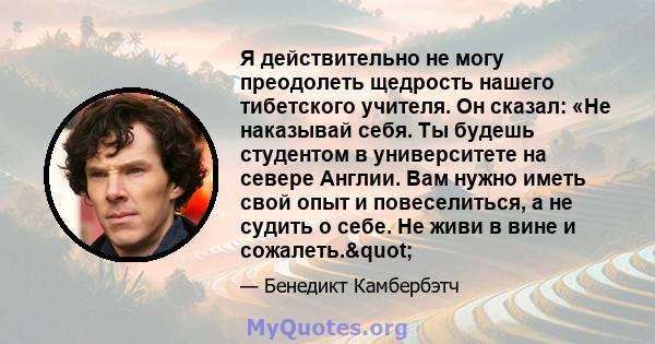 Я действительно не могу преодолеть щедрость нашего тибетского учителя. Он сказал: «Не наказывай себя. Ты будешь студентом в университете на севере Англии. Вам нужно иметь свой опыт и повеселиться, а не судить о себе. Не 