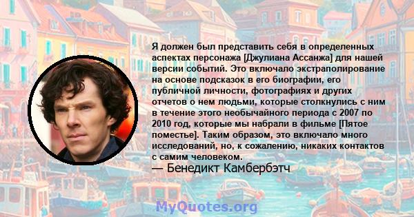 Я должен был представить себя в определенных аспектах персонажа [Джулиана Ассанжа] для нашей версии событий. Это включало экстраполирование на основе подсказок в его биографии, его публичной личности, фотографиях и