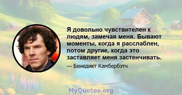 Я довольно чувствителен к людям, замечая меня. Бывают моменты, когда я расслаблен, потом другие, когда это заставляет меня застенчивать.