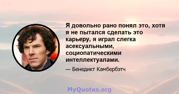 Я довольно рано понял это, хотя я не пытался сделать это карьеру, я играл слегка асексуальными, социопатическими интеллектуалами.