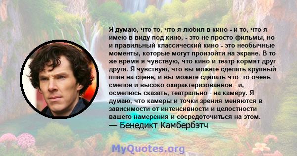 Я думаю, что то, что я любил в кино - и то, что я имею в виду под кино, - это не просто фильмы, но и правильный классический кино - это необычные моменты, которые могут произойти на экране. В то же время я чувствую, что 