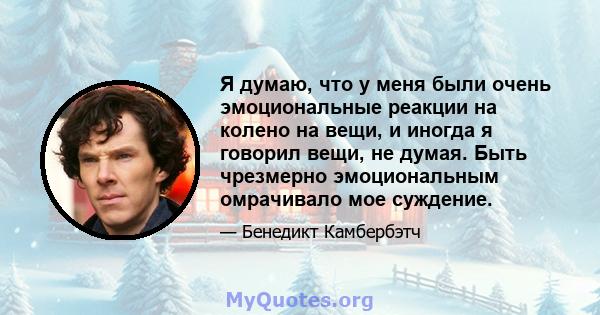 Я думаю, что у меня были очень эмоциональные реакции на колено на вещи, и иногда я говорил вещи, не думая. Быть чрезмерно эмоциональным омрачивало мое суждение.