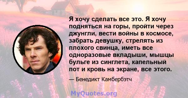 Я хочу сделать все это. Я хочу подняться на горы, пройти через джунгли, вести войны в космосе, забрать девушку, стрелять из плохого свинца, иметь все одноразовые вкладыши, мышцы бульге из синглета, капельный пот и кровь 