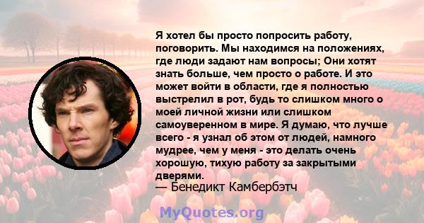 Я хотел бы просто попросить работу, поговорить. Мы находимся на положениях, где люди задают нам вопросы; Они хотят знать больше, чем просто о работе. И это может войти в области, где я полностью выстрелил в рот, будь то 