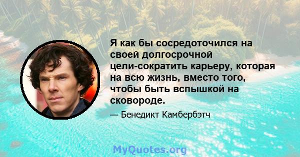 Я как бы сосредоточился на своей долгосрочной цели-сократить карьеру, которая на всю жизнь, вместо того, чтобы быть вспышкой на сковороде.