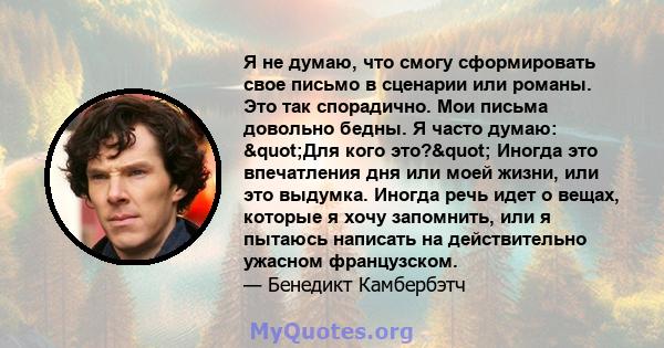 Я не думаю, что смогу сформировать свое письмо в сценарии или романы. Это так спорадично. Мои письма довольно бедны. Я часто думаю: "Для кого это?" Иногда это впечатления дня или моей жизни, или это выдумка.