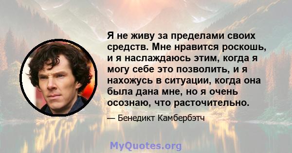 Я не живу за пределами своих средств. Мне нравится роскошь, и я наслаждаюсь этим, когда я могу себе это позволить, и я нахожусь в ситуации, когда она была дана мне, но я очень осознаю, что расточительно.