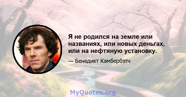 Я не родился на земле или названиях, или новых деньгах, или на нефтяную установку.