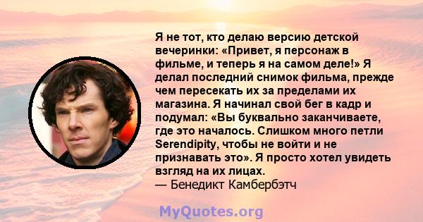 Я не тот, кто делаю версию детской вечеринки: «Привет, я персонаж в фильме, и теперь я на самом деле!» Я делал последний снимок фильма, прежде чем пересекать их за пределами их магазина. Я начинал свой бег в кадр и