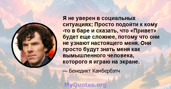 Я не уверен в социальных ситуациях; Просто подойти к кому -то в баре и сказать, что «Привет» будет еще сложнее, потому что они не узнают настоящего меня. Они просто будут знать меня как вымышленного человека, которого я 