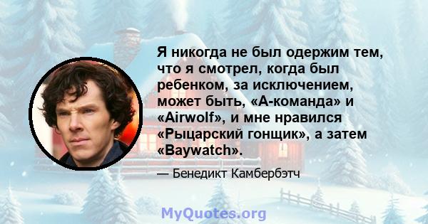 Я никогда не был одержим тем, что я смотрел, когда был ребенком, за исключением, может быть, «А-команда» и «Airwolf», и мне нравился «Рыцарский гонщик», а затем «Baywatch».