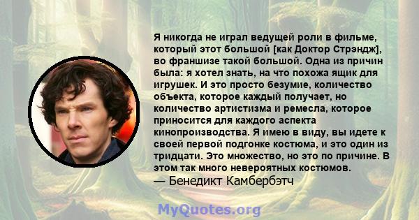 Я никогда не играл ведущей роли в фильме, который этот большой [как Доктор Стрэндж], во франшизе такой большой. Одна из причин была: я хотел знать, на что похожа ящик для игрушек. И это просто безумие, количество