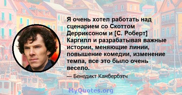 Я очень хотел работать над сценарием со Скоттом Дерриксоном и [С. Роберт] Каргилл и разрабатывая важные истории, меняющие линии, повышение комедии, изменение темпа, все это было очень весело.