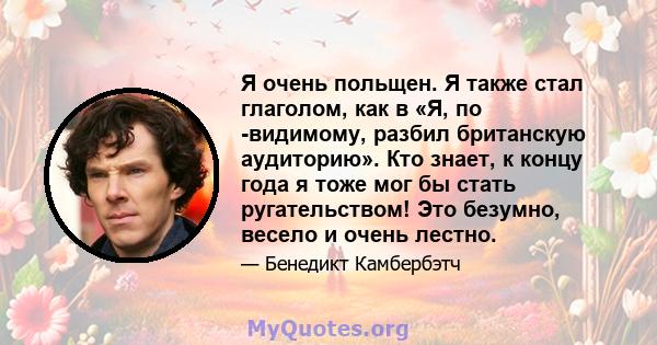 Я очень польщен. Я также стал глаголом, как в «Я, по -видимому, разбил британскую аудиторию». Кто знает, к концу года я тоже мог бы стать ругательством! Это безумно, весело и очень лестно.