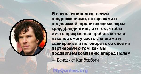 Я очень взволнован всеми предложениями, интересами и поддержкой, проникающими через краудфандингинг, и о том, чтобы иметь прекрасный пробел, когда я наконец смогу сесть с книгами и сценариями и поговорить со своими