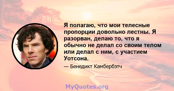 Я полагаю, что мои телесные пропорции довольно лестны. Я разорван, делаю то, что я обычно не делал со своим телом или делал с ним, с участием Уотсона.