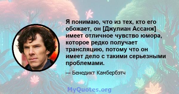 Я понимаю, что из тех, кто его обожает, он [Джулиан Ассанж] имеет отличное чувство юмора, которое редко получает трансляцию, потому что он имеет дело с такими серьезными проблемами.