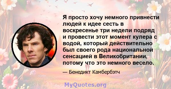 Я просто хочу немного привнести людей к идее сесть в воскресенье три недели подряд и провести этот момент кулера с водой, который действительно был своего рода национальной сенсацией в Великобритании, потому что это