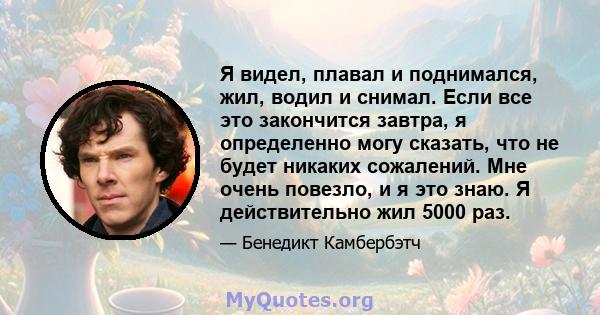 Я видел, плавал и поднимался, жил, водил и снимал. Если все это закончится завтра, я определенно могу сказать, что не будет никаких сожалений. Мне очень повезло, и я это знаю. Я действительно жил 5000 раз.