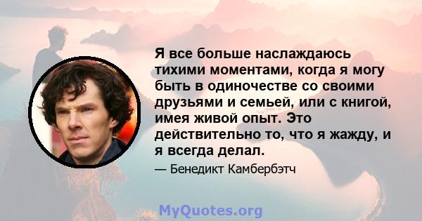 Я все больше наслаждаюсь тихими моментами, когда я могу быть в одиночестве со своими друзьями и семьей, или с книгой, имея живой опыт. Это действительно то, что я жажду, и я всегда делал.