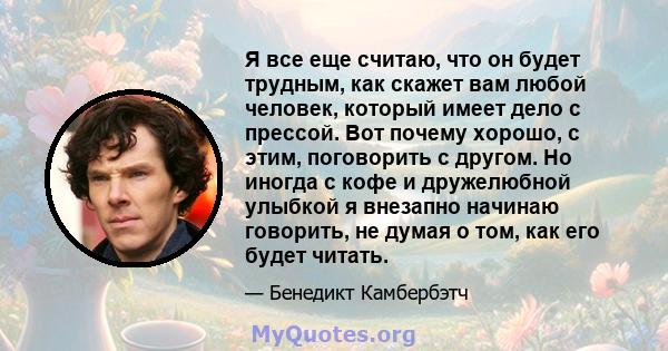 Я все еще считаю, что он будет трудным, как скажет вам любой человек, который имеет дело с прессой. Вот почему хорошо, с этим, поговорить с другом. Но иногда с кофе и дружелюбной улыбкой я внезапно начинаю говорить, не