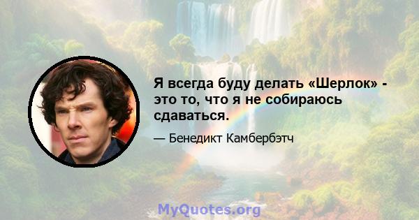 Я всегда буду делать «Шерлок» - это то, что я не собираюсь сдаваться.