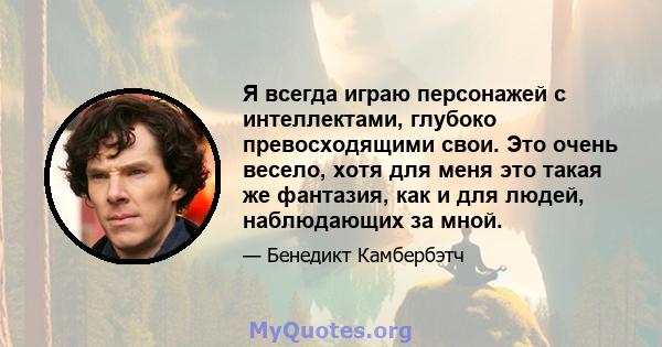 Я всегда играю персонажей с интеллектами, глубоко превосходящими свои. Это очень весело, хотя для меня это такая же фантазия, как и для людей, наблюдающих за мной.