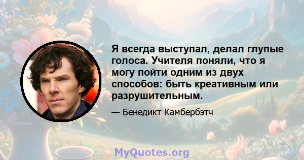 Я всегда выступал, делал глупые голоса. Учителя поняли, что я могу пойти одним из двух способов: быть креативным или разрушительным.