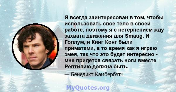 Я всегда заинтересован в том, чтобы использовать свое тело в своей работе, поэтому я с нетерпением жду захвата движения для Smaug. И Голлум, и Кинг Конг были приматами, в то время как я играю змея, так что это будет